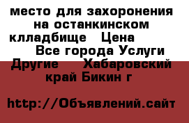 место для захоронения на останкинском клладбище › Цена ­ 1 000 000 - Все города Услуги » Другие   . Хабаровский край,Бикин г.